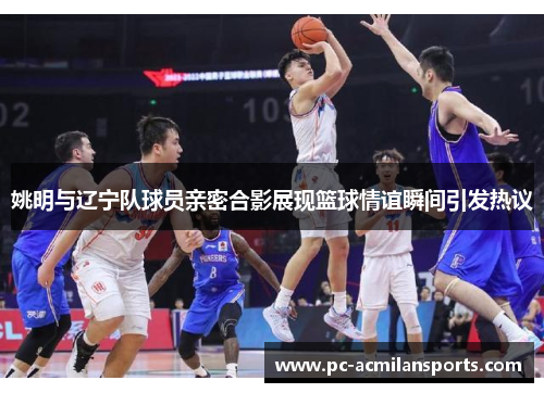 姚明与辽宁队球员亲密合影展现篮球情谊瞬间引发热议