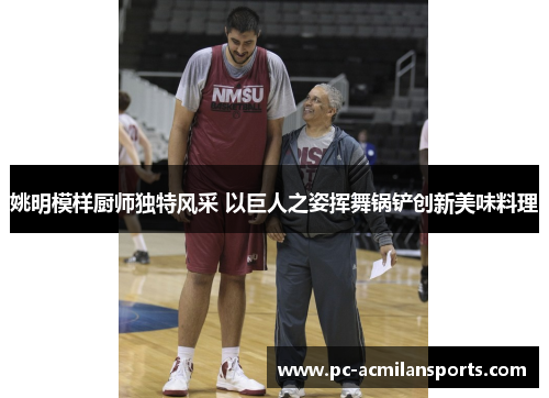 姚明模样厨师独特风采 以巨人之姿挥舞锅铲创新美味料理