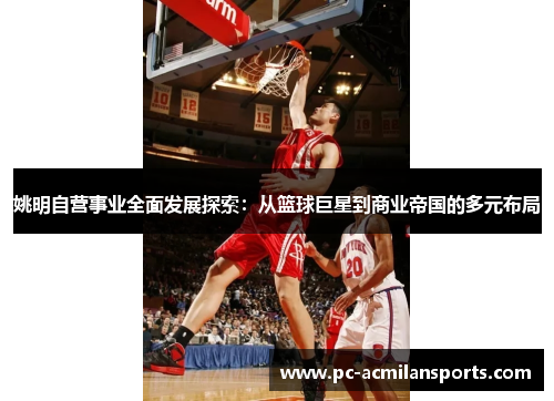 姚明自营事业全面发展探索：从篮球巨星到商业帝国的多元布局