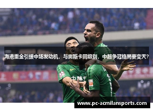 海港重金引援中场发动机，与奥斯卡同级别，中超争冠格局要变天？