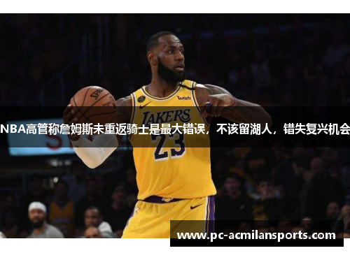 NBA高管称詹姆斯未重返骑士是最大错误，不该留湖人，错失复兴机会